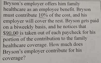 Bryson's employer offers him family 
healthcare as an employee benefit. Bryson 
must contribute 10% of the cost, and his 
employer will cover the rest. Bryson gets paid 
on a biweekly basis, and he notices that
$90.00 is taken out of each paycheck for his 
portion of the contribution to the family 
healthcare coverage. How much does 
Bryson’s employer contribute for his 
coverage?