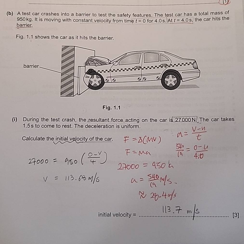 A test car crashes into a barrier to test the safety features. The test car has a total mass of
950kg. It is moving with constant velocity from time t=0 for 4.0 s. At t=4.0s , the car hits the 
barrier. 
Fig. 1.1 shows the car as it hits the barrier. 
Fig. 1.1 
(i) During the test crash, the resultant force acting on the car is 27000N. The car takes
1.5s to come to rest. The deceleration is uniform. 
Calculate the initial velocity of the car. 
initial velocity = _[3]