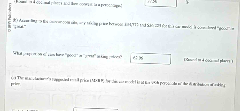 (Round to 4 decimal places and then convert to a percentage.) 27.56 %
(b) According to the truecar.com site, any asking price between $34,772 and $36,225 for this car model is considered “good” or
“great.”
What proportion of cars have “good” or “great” asking prices? 62.96 (Round to 4 decimal places.)
(c) The manufacturer’s suggested retail price (MSRP) for this car model is at the 98th percentile of the distribution of asking
price.