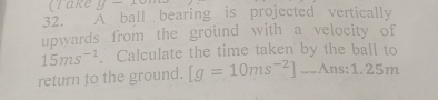 (Take y-10 
32. À ball bearing is projected vertically 
upwards from the ground with a velocity of
15ms^(-1). Calculate the time taken by the ball to 
return to the ground. [g=10ms^(-2)]_ Ans:1.25m