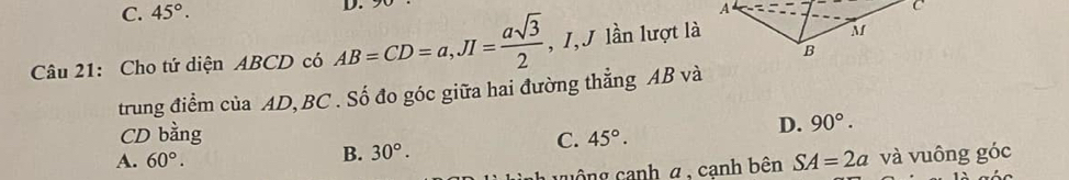 C. 45°. D.
Câu 21: Cho tứ diện ABCD có AB=CD=a, JI= asqrt(3)/2  , 1,J lần lượt là
trung điểm của AD, BC. Số đo góc giữa hai đường thẳng AB và
CD bằng C. 45°.
D. 90°.
A. 60°. B. 30°. 
cuộng canh α , cạnh bên SA=2a và vuông góc