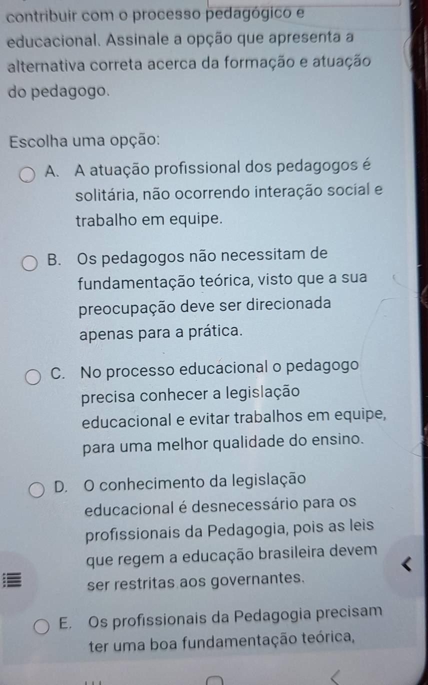 contribuir com o processo pedagógico e
educacional. Assinale a opção que apresenta a
alternativa correta acerca da formação e atuação
do pedagogo.
Escolha uma opção:
A. A atuação profissional dos pedagogos é
solitária, não ocorrendo interação social e
trabalho em equipe.
B. Os pedagogos não necessitam de
fundamentação teórica, visto que a sua
preocupação deve ser direcionada
apenas para a prática.
C. No processo educacional o pedagogo
precisa conhecer a legislação
educacional e evitar trabalhos em equipe,
para uma melhor qualidade do ensino.
D. O conhecimento da legislação
educacional é desnecessário para os
profissionais da Pedagogia, pois as leis
que regem a educação brasileira devem

ser restritas aos governantes.
E. Os profissionais da Pedagogia precisam
ter uma boa fundamentação teórica,