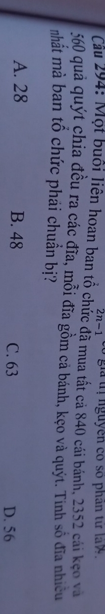 2n-1 gi ị nguyên có số phân từ la w .
Câu 294: Một buổi liên hoan ban tổ chức đã mua tất cả 840 cái bánh, 2352 cái kẹo và
560 quả quýt chia đều ra các đĩa, mỗi đĩa gồm cả bánh, kẹo và quýt. Tinh số đĩa nhiều
nhất mà ban tổ chức phải chuẩn bị?
A. 28 B. 48 D. 56
C. 63