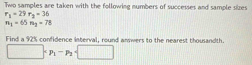 Two samples are taken with the following numbers of successes and sample sizes
r_1=29r_2=36
n_1=65n_2=78
Find a 92% confidence interval, round answers to the nearest thousandth.
□