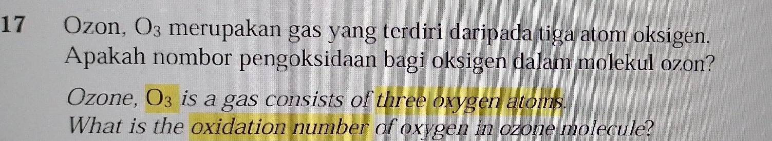 17 Ozon, O_3 merupakan gas yang terdiri daripada tiga atom oksigen. 
Apakah nombor pengoksidaan bagi oksigen dalam molekul ozon? 
Ozone, O_3 is a gas consists of three oxygen atoms. 
What is the oxidation number of oxygen in ozone molecule?