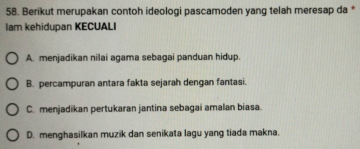 Berikut merupakan contoh ideologi pascamoden yang telah meresap da *
Iam kehidupan KECUALI
A. menjadikan nilai agama sebagai panduan hidup.
B. percampuran antara fakta sejarah dengan fantasi.
C. menjadikan pertukaran jantina sebagai amalan biasa.
D. menghasilkan muzik dan senikata lagu yang tiada makna.