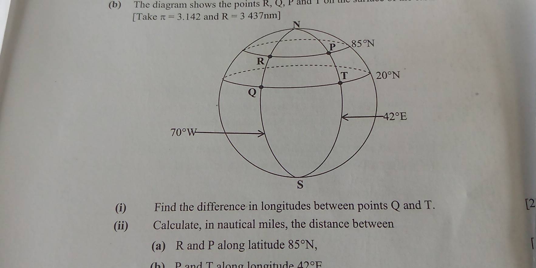 The diagram shows the points R, Q, P and I ol t
[Takend R=3437nm]
(i) Find the difference in longitudes between points Q and T.
[2
(ii) Calculate, in nautical miles, the distance between
(a) R and P along latitude 85°N,
b    P and T along longitude 42°F