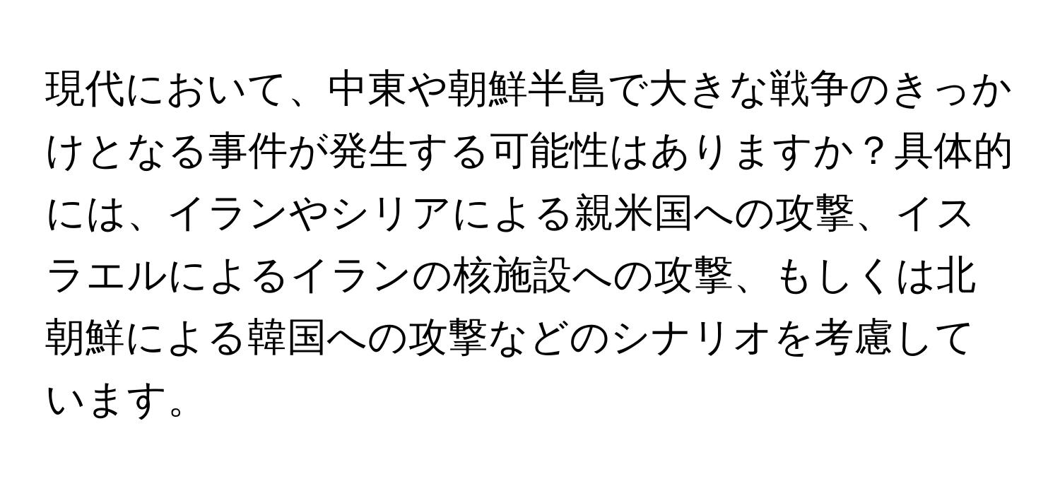 現代において、中東や朝鮮半島で大きな戦争のきっかけとなる事件が発生する可能性はありますか？具体的には、イランやシリアによる親米国への攻撃、イスラエルによるイランの核施設への攻撃、もしくは北朝鮮による韓国への攻撃などのシナリオを考慮しています。