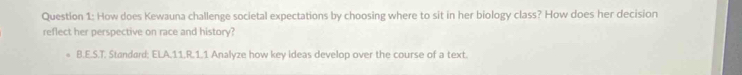 How does Kewauna challenge societal expectations by choosing where to sit in her biology class? How does her decision 
reflect her perspective on race and history? 
B.E.S.T. Standard; ELA.11.R.1.1 Analyze how key ideas develop over the course of a text.