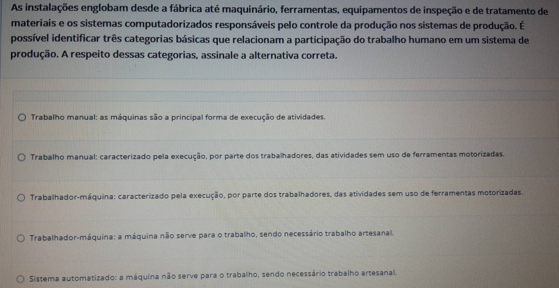 As instalações englobam desde a fábrica até maquinário, ferramentas, equipamentos de inspeção e de tratamento de
materiais e os sistemas computadorizados responsáveis pelo controle da produção nos sistemas de produção. É
possível identificar três categorias básicas que relacionam a participação do trabalho humano em um sistema de
produção. A respeito dessas categorias, assinale a alternativa correta.
Trabalho manual: as máquinas são a principal forma de execução de atividades.
Trabalho manual: caracterizado pela execução, por parte dos trabalhadores, das atividades sem uso de ferramentas motorizadas.
Trabalhador-máquina: caracterizado pela execução, por parte dos trabalhadores, das atividades sem uso de ferramentas motorizadas.
Trabalhador-máquina: a máquina não serve para o trabalho, sendo necessário trabalho artesanal.
Sistema automatizado: a máquina não serve para o trabalho, sendo necessário trabalho artesanal.