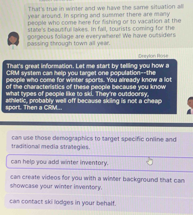 That's true in winter and we have the same situation all
year around. In spring and summer there are many
people who come here for fishing or to vacation at the
state's beautiful lakes. In fall, tourists coming for the
gorgeous foliage are everywhere! We have outsiders
passing through town all year.
Dreylon Rose
That's great information. Let me start by telling you how a
CRM system can help you target one population--the
people who come for winter sports. You already know a lot
of the characteristics of these people because you know
what types of people like to ski. They're outdoorsy,
athletic, probably well off because skiing is not a cheap
sport. Then a CRM...
can use those demographics to target specific online and
traditional media strategies.
can help you add winter inventory.
can create videos for you with a winter background that can
showcase your winter inventory.
can contact ski lodges in your behalf.
