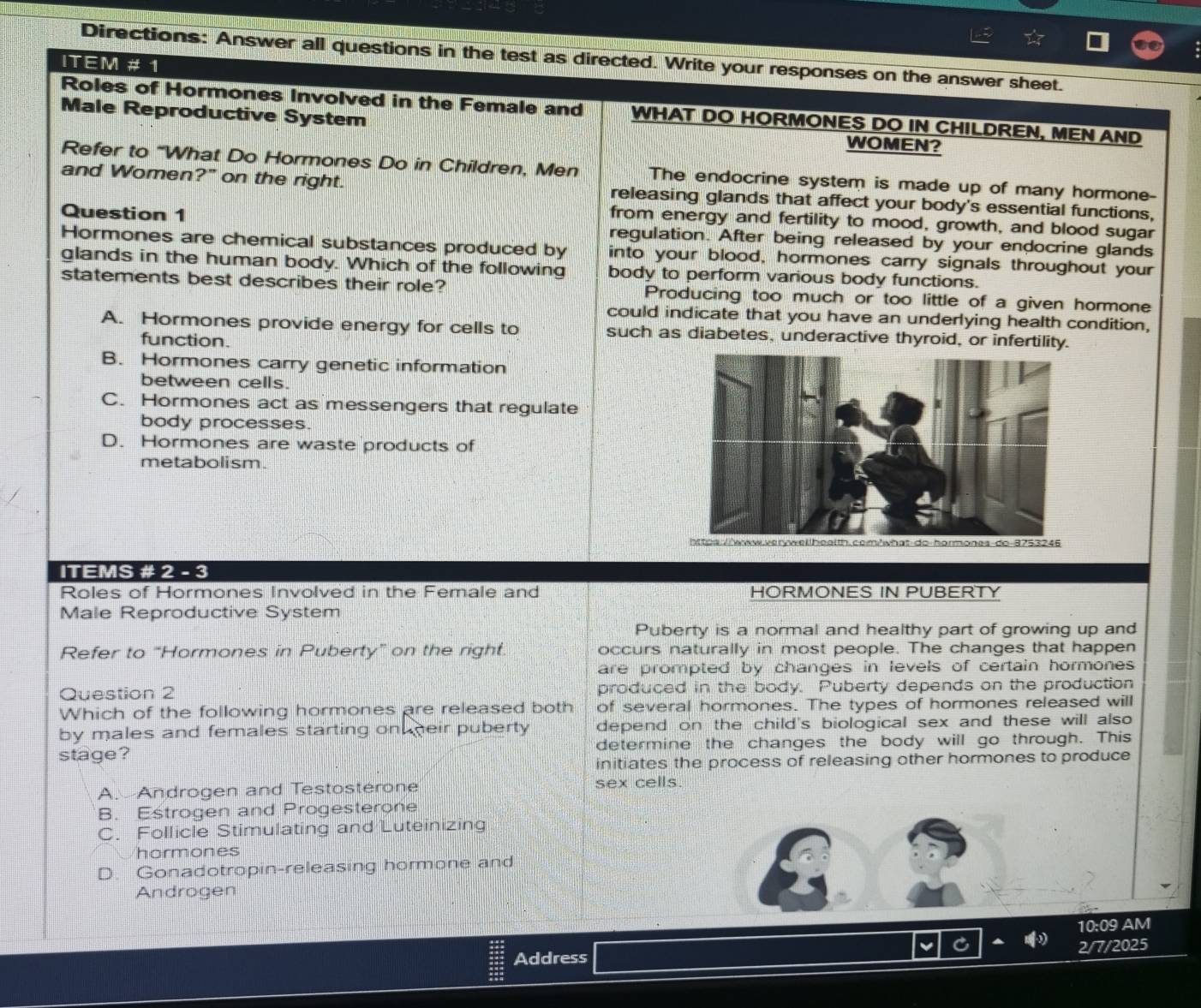 Directions: Answer all questions in the test as directed. Write your responses on the answer sheet.
ITEM # 1
Roles of Hormones Involved in the Female and WHAT DO HORMONES DO IN CHILDREN, MEN AND
Male Reproductive System WOMEN?
Refer to “What Do Hormones Do in Children, Men The endocrine system is made up of many hormone-
and Women?" on the right. releasing glands that affect your body's essential functions,
from energy and fertility to mood, growth, and blood sugar
Question 1 regulation. After being released by your endocrine glands
Hormones are chemical substances produced by into your blood, hormones carry signals throughout your
glands in the human body. Which of the following body to perform various body functions.
statements best describes their role? Producing too much or too little of a given hormone
could indicate that you have an underlying health condition,
A. Hormones provide energy for cells to such as diabetes, underactive thyroid, or infertility.
function.
B. Hormones carry genetic information
between cells.
C. Hormones act as messengers that regulate
body processes.
D. Hormones are waste products of
metabolism.
ormones-do-8753246
ITEMS # 2 - 3
Roles of Hormones Involved in the Female and HORMONES IN PUBERTY
Male Reproductive System
Puberty is a normal and healthy part of growing up and
Refer to “Hormones in Puberty” on the right. occurs naturally in most people. The changes that happen
are prompted by changes in levels of certain hormones 
Question 2 produced in the body. Puberty depends on the production
Which of the following hormones are released both of several hormones. The types of hormones released will
by males and females starting on heir puberty depend on the child's biological sex and these will also
stage? determine the changes the body will go through. This
initiates the process of releasing other hormones to produce
A. Androgen and Testosterone sex cells.
B. Estrogen and Progesterone
C. Follicle Stimulating and Luteinizing
hormones
D. Gonadotropin-releasing hormone and
Androgen
10:09 AM
Address 2/7/2025