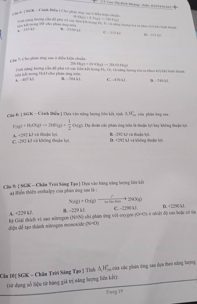 GV Cao Thị Bích Nhung -Zalo: 0399436365
Cậu 6:  SGK - Cảnh Diều ! Cho phân ủng sau ở điều kiện chuẩn H-H(g)+F-F(g)to 2H-F(g)
Tính năng lượng cần để phá vớ các liên kết trong
liên kết trong HF cho phân ứng trên H_2,F_3 và năng lượng tóa ra (theo kJ) khi hình thành
A. -353 kJ B. ~5350 kJ C. -335 kJ D. ~535 kJ
Cầu 7: Cho phân ứng sau ở điều kiện chuẩn:
2H-H(g)+O=O(g)to 2H-O-H(g)
Tính năng lượng cần đề phá vỡ các liên kết trong H_2.O_2 và năng lượng tòa ra (theo kJ) khi hình thành
liên kết trong H₂O cho phản ứng trên
A. ~407 kJ. B. -704 kJ. C. -470 kJ. D. ~740 kJ.
Câu 8:  SGK - Cánh Diều  Dựa vào năng lượng liên kết, tính △ _rH_(295)^0 của phân ứng sau :
F_2(g)+H_2O(g)to 2HF(g)+ 1/2 O_2(g) Dự đoản các phản ứng trên là thuận lợi hay không thuận lợi.
A. +292k. I và thuân lợi B. -292 kJ và thuận lợi.
C. -292 kJ và không thuận lợi. D. +292 kJ và không thuận lợi.
Câu 9:  SGK - Chân Trời Sáng Tạo  Dựa vào bảng năng lượng liên kết
a) Biển thiên enthalpy của phản ứng sau là :
N_2(g)+O_2(g)xrightarrow t°2NO(g)
A. +229 kJ. B. -229 kJ. C. -2290 kJ. D. +2290 kJ.
b) Giải thích vì sao nitrogen (Nequiv N) chỉ phản ứng với oxygen (O=O) ở nhiệt độ cao hoặc có tia
điện để tạo thành nitrogen monoxide (N=O)
Câu 10 SGK - Chân Trời Sáng Tạo  Tính △ _rH_(298)^(θ) của các phản ứng sau dựa theo năng lượng
(sử dụng số liệu từ bảng giá trị năng lượng liên kết):
Trang 19