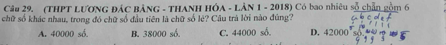 (THPT LƯƠNG ĐÁC BẢNG - THANH HÓA - LÀN 1 - 2018) Có bao nhiêu sỗ chẵn gồm 6
chữ số khác nhau, trong đó chữ số đầu tiên là chữ số lẻ? Câu trả lời nào đúng?
A. 40000 số. B. 38000 số. C. 44000 số. D. 42000° s