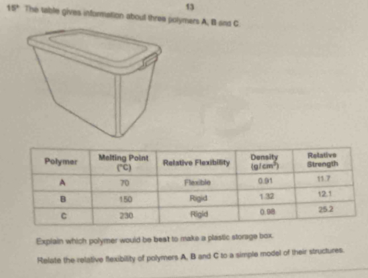 13
15° The table gives information about three polymers A, B and C
Explain which polymer would be beat to make a plastic storage box.
Relate the relative flexibility of polymers A, B and C to a simple model of their structures.