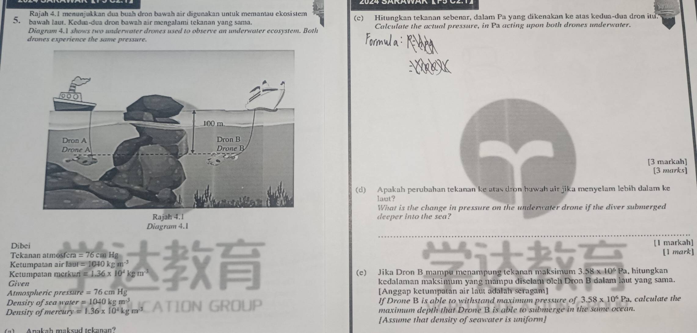 Rajah 4.1 menunjukkan dua buah dron bawah air digunakan untuk memantau ekosistem 
5. bawah laut. Kedua-dua dron bawah air mengalami tekanan yang sama. (c) Hitungkan tekanan sebenar, dalam Pa yang dikenakan ke atas kedua-dua dron itu. 
Diagram 4.1 shows two underwater drones used to observe an underwater ecosystem. Both Calculate the actual pressure, in Pa acting upon both drones underwater. 
drones experience the same pressure. 
[3 markah] 
[3 marks] 
(d) Apakah perubahan tekanan ke atas dron bawah air jika menyelam lebih dalam ke 
laut? 
What is the change in pressure on the underwater drone if the diver submerged 
deeper into the sea? 
Diagram 4.1 
Dibei [1 markah] 
Tekanan atmosf fcra=76cmHg
Ketumpatan air aur=1040kgm^(-3) [1 mark] 
Ketumpatan merkuri =1.36* 10^4kgm^(-3) (e) Jika Dron B mampu menampung tekanan maksimum 3.58 x 10^6F Pa, hitungkan 
Given kedalaman maksimum yang mampu diselam olch Dron B dalam laut yang sama. 
Atmospheric pressure =76cmHg [Anggap ketumpatan air laut adalah seragam] 
Density of sea water =1040kgm^(-3) If Drone B is able to withstand maximum pressure of 3.58* 10^6P a, calculate the 
Density of mercury =1.36* 10^4kgm^(-3) ATION GROUP maximum depth that Drone B is able to submerge in the same ocean. 
[Assume that density of seawater is uniform] 
(a)Anakaḥ maksud tekanan?