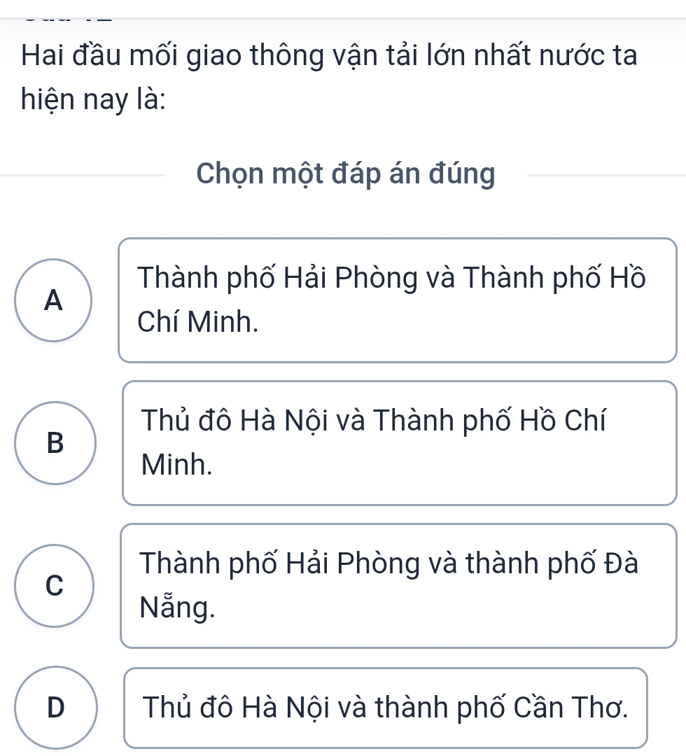 Hai đầu mối giao thông vận tải lớn nhất nước ta
hiện nay là:
Chọn một đáp án đúng
Thành phố Hải Phòng và Thành phố Hồ
A
Chí Minh.
Thủ đô Hà Nội và Thành phố Hồ Chí
B
Minh.
Thành phố Hải Phòng và thành phố Đà
C
Nẵng.
D Thủ đô Hà Nội và thành phố Cần Thơ.