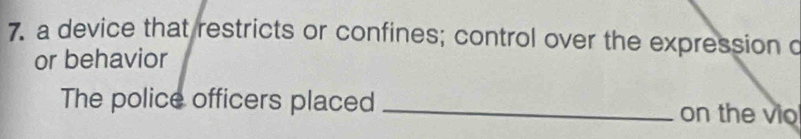 a device that restricts or confines; control over the expression o 
or behavior 
The police officers placed _on the vio