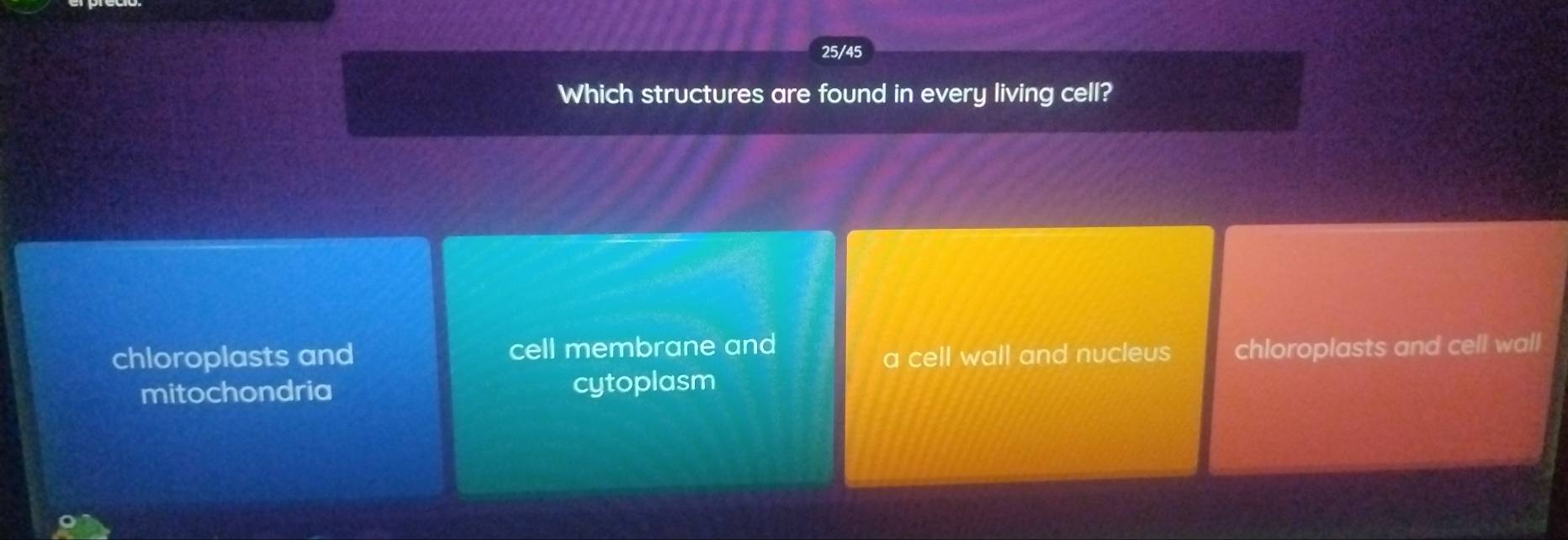 25/45
Which structures are found in every living cell?
chloroplasts and cell membrane and chloroplasts and cell wall
a cell wall and nucleus
mitochondria cytoplasm