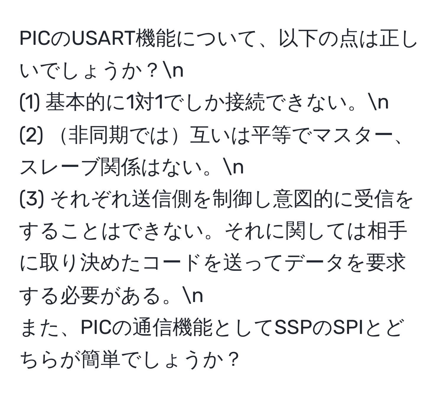 PICのUSART機能について、以下の点は正しいでしょうか？n
(1) 基本的に1対1でしか接続できない。n
(2) 非同期では互いは平等でマスター、スレーブ関係はない。n
(3) それぞれ送信側を制御し意図的に受信をすることはできない。それに関しては相手に取り決めたコードを送ってデータを要求する必要がある。n
また、PICの通信機能としてSSPのSPIとどちらが簡単でしょうか？