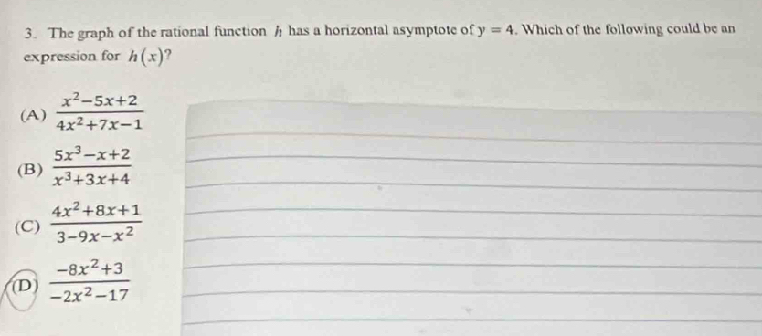 The graph of the rational function h has a horizontal asymptote of y=4. Which of the following could be an
expression for h(x) ?
(A)  (x^2-5x+2)/4x^2+7x-1 
(B)  (5x^3-x+2)/x^3+3x+4 
(C)  (4x^2+8x+1)/3-9x-x^2 
D  (-8x^2+3)/-2x^2-17 