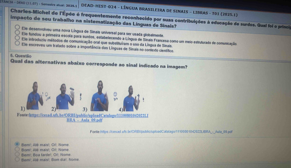 STANCIA - DEAD (11.07) - Semestre atual: 2025.1 DEAD-HIST-024 - LÍNGUA BRASILEIRA DE SINAIS - LIBRAS - T01 (2025.1)
Charles-Michel de l'Épée é frequentemente reconhecido por suas contribuições à educação de surdos. Qual foi o princip
impacto de seu trabalho na sistematização das Línguas de Sinais?
Ele desenvolveu uma nova Língua de Sinais universal para ser usada globalmente.
Ele fundou a primeira escola para surdos, estabelecendo a Língua de Sinais Francesa como um meio estruturado de comunicação.
Ele introduziu métodos de comunicação oral que substituíram o uso da Língua de Sinais.
Ele escreveu um tratado sobre a importância das Línguas de Sinais no contexto científico.
5. Questão
Qual das alternativas abaixo corresponde ao sinal indicado na imagem?
Fonte:https://cesad.ufs.br/ORBI/public/uploadCatalago/11100801042022LIBRA_-_Aula_09.pdf
Bem!; Atê mais!; Oi!; Nome.
Bom!; Até mais!; Oi!; Nome.
Bem!; Boa tarde!; Oi!; Nome.
Bem!; Até mais!; Bom dia!; Nome.