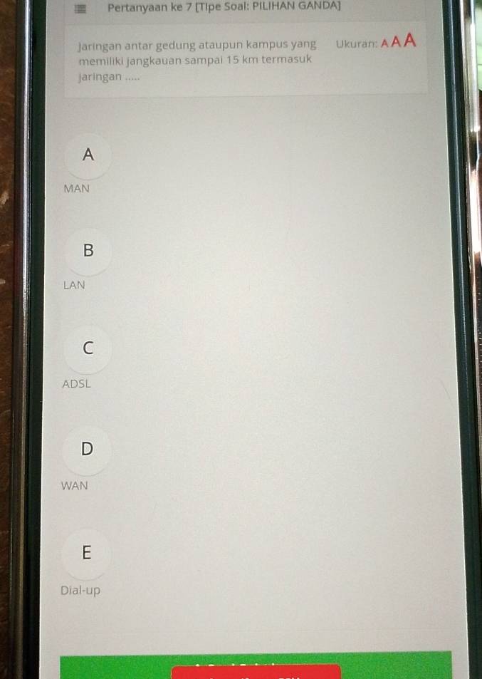Pertanyaan ke 7 [Tipe Soal: PILIHAN GANDA]
jaringan antar gedung ataupun kampus yang Ukuran: AAA
memiliki jangkauan sampai 15 km termasuk
jaringan .....
A
MAN
B
LAN
C
ADSL
D
WAN
E
Dial-up