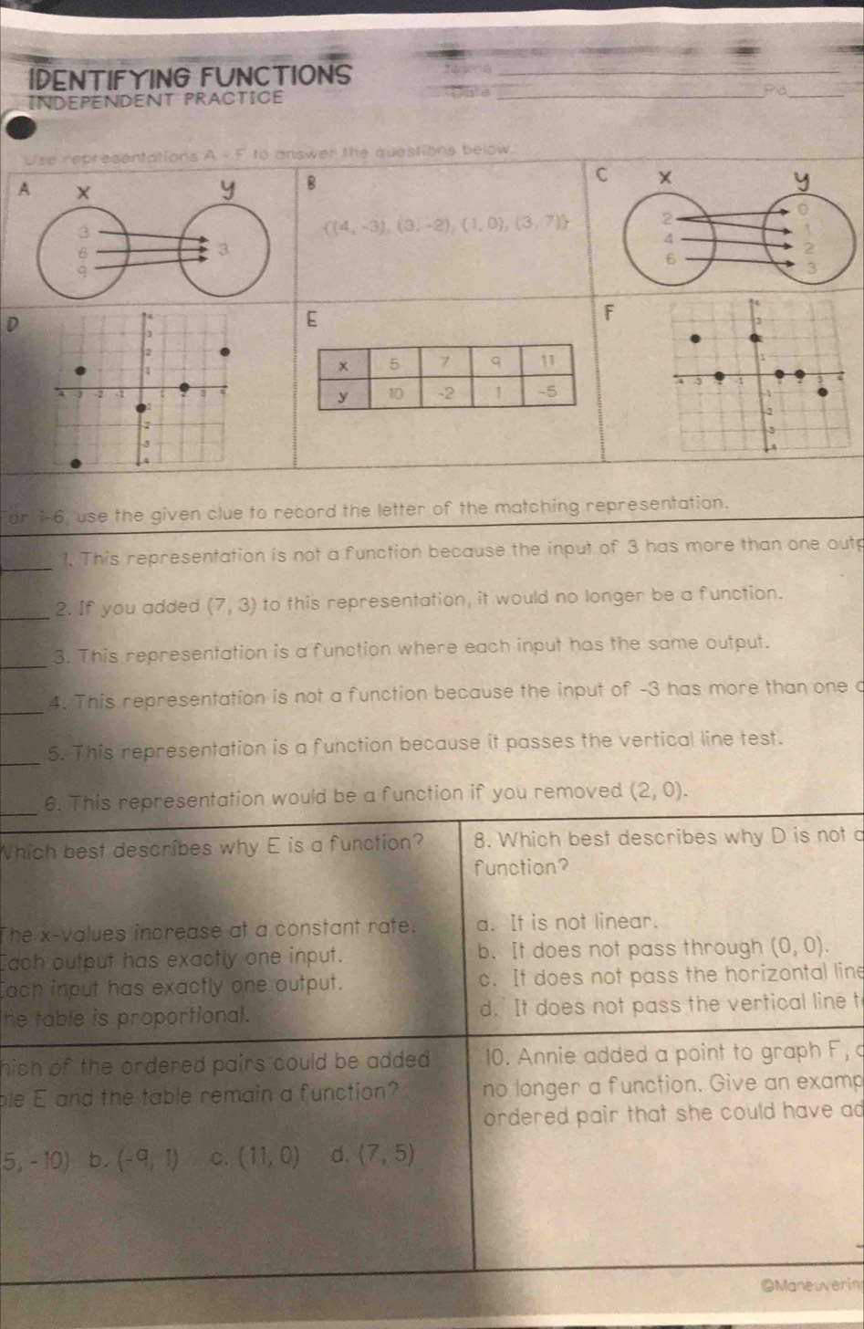 IDENTIFYING FUNCTIONS_
INDEPENDENT PRACTICE wae
__ PC 
Use representations A - F to answer the questions below
C
A
B
 (4,-3),(3,-2),(1,0),(3,7)
D
E
F
For 1-6, use the given clue to record the letter of the matching representation.
_1. This representation is not a function because the input of 3 has more than one outp
_2. If you added (7,3) to this representation, it would no longer be a function.
_3. This representation is a function where each input has the same output.
_4. This representation is not a function because the input of -3 has more than one o
_5. This representation is a function because it passes the vertical line test.
_
6. This representation would be a function if you removed (2,0). 
Which best describes why E is a function? 8. Which best describes why D is not a
function?
The x -values increase at a constant rate. a. It is not linear.
ach output has exactly one input. b. It does not pass through (0,0). 
ach input has exactly one output. c. It does not pass the horizontal line
he table is proportional. d.' It does not pass the vertical line t
hich of the ordered pairs could be added . 10. Annie added a point to graph F, c
ble E and the table remain a function? no longer a function. Give an examp
ordered pair that she could have ad
5,-10) b. (-9,1) C. (11,0) d. (7,5)
Maneuverin