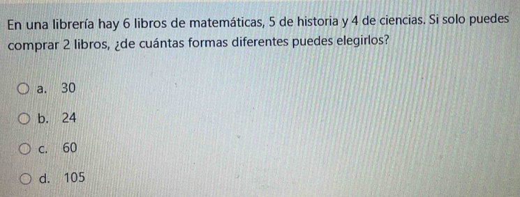 En una librería hay 6 libros de matemáticas, 5 de historia y 4 de ciencias. Si solo puedes
comprar 2 libros, ¿de cuántas formas diferentes puedes elegirlos?
a. 30
b. 24
c. 60
d. 105