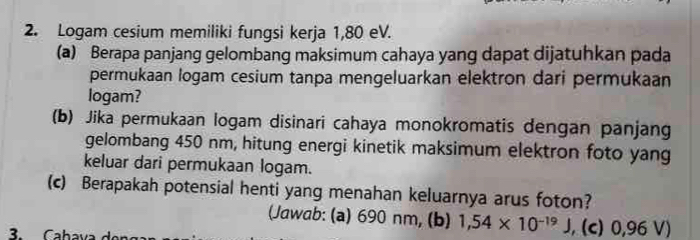 Logam cesium memiliki fungsi kerja 1,80 eV. 
(a) Berapa panjang gelombang maksimum cahaya yang dapat dijatuhkan pada 
permukaan logam cesium tanpa mengeluarkan elektron dari permukaan 
logam? 
(b) Jika permukaan logam disinari cahaya monokromatis dengan panjang 
gelombang 450 nm, hitung energi kinetik maksimum elektron foto yang 
keluar dari permukaan logam. 
(c) Berapakah potensial henti yang menahan keluarnya arus foton? 
(Jawab: (a) 690 nm, (b) 1,54* 10^(-19)J , (c) 0,96 V)