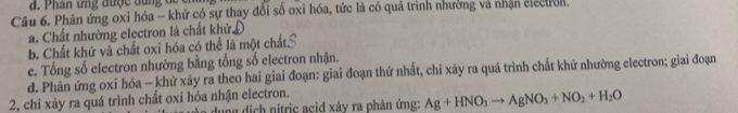 Phân ưng được dun g đ
Câu 6. Phản ứng oxi hóa - khử có sự thay đổi số oxi hóa, tức là có quá trình nhường và nhận electron.
a. Chất nhường electron là chất khử,
b. Chất khử và chất oxi hóa có thể là một chất
e. Tổng số electron nhường bằng tổng số electron nhận.
d. Phản ứng oxi hóa - khử xảy ra theo hai giai đoạn: giai đoạn thứ nhất, chỉ xảy ra quá trình chất khử nhường electron; giai đoạn
2, chỉ xảy ra quá trình chất oxi hóa nhận electron.
dụng dịch nitric acid xây ra phản ứng: Ag+HNO_3to AgNO_3+NO_2+H_2O