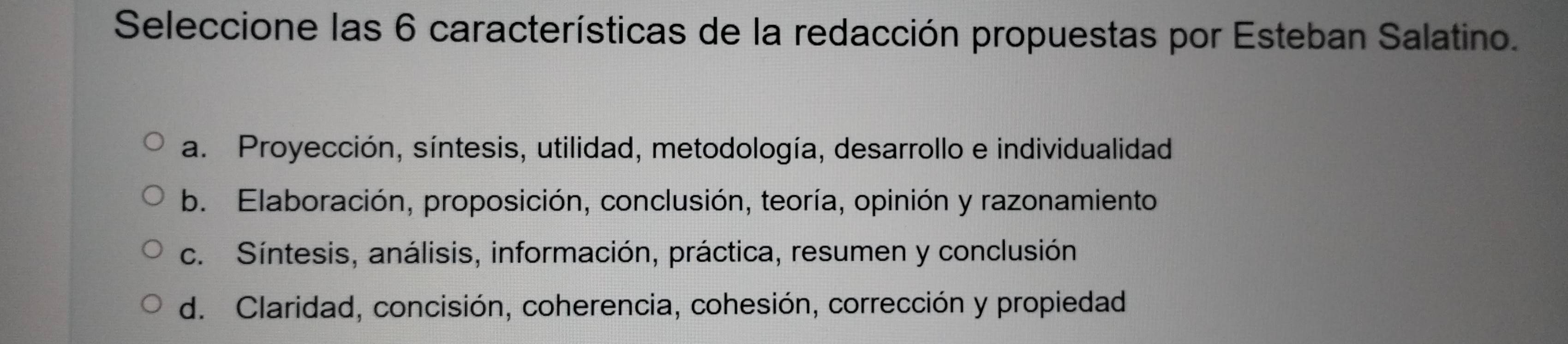 Seleccione las 6 características de la redacción propuestas por Esteban Salatino.
a. Proyección, síntesis, utilidad, metodología, desarrollo e individualidad
b. Elaboración, proposición, conclusión, teoría, opinión y razonamiento
c. Síntesis, análisis, información, práctica, resumen y conclusión
d. Claridad, concisión, coherencia, cohesión, corrección y propiedad