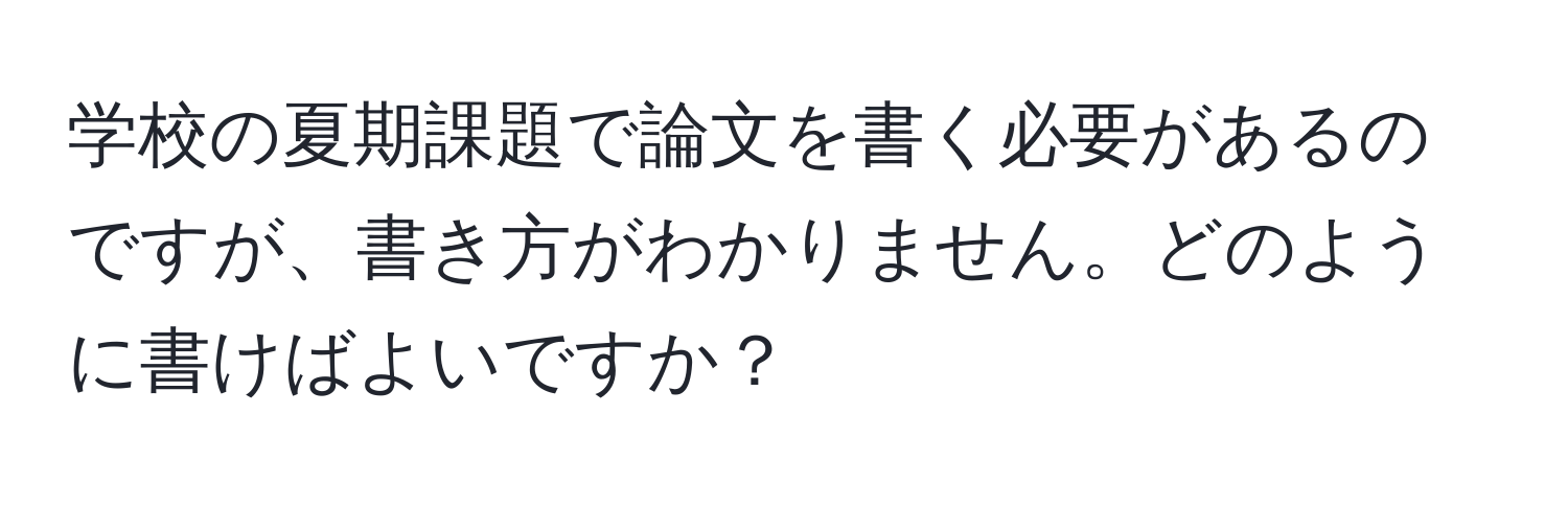 学校の夏期課題で論文を書く必要があるのですが、書き方がわかりません。どのように書けばよいですか？