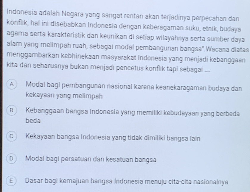 Indonesia adalah Negara yang sangat rentan akan terjadinya perpecahan dan
konflik, hal ini disebabkan Indonesia dengan keberagaman suku, etnik, budaya
agama serta karakteristik dan keunikan di setiap wilayahnya serta sumber daya
alam yang melimpah ruah, sebagai modal pembangunan bangsa".Wacana diatas
menggambarkan kebhinekaan masyarakat Indonesia yang menjadi kebanggaan
kita dan seharusnya bukan menjadi pencetus konflik tapi sebagai ....
A Modal bagi pembangunan nasional karena keanekaragaman budaya dan
kekayaan yang melimpah
B Kebanggaan bangsa Indonesia yang memiliki kebudayaan yang berbeda
beda
c Kekayaan bangsa Indonesia yang tidak dimiliki bangsa lain
D Modal bagi persatuan dan kesatuan bangsa
E) Dasar bagi kemajuan bangsa Indonesia menuju cita-cita nasionalnya