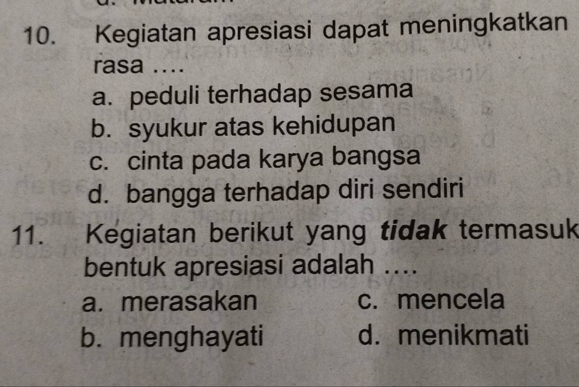 Kegiatan apresiasi dapat meningkatkan
rasa ....
a. peduli terhadap sesama
b. syukur atas kehidupan
c. cinta pada karya bangsa
d. bangga terhadap diri sendiri
11. Kegiatan berikut yang tidak termasuk
bentuk apresiasi adalah ....
a. merasakan c. mencela
b. menghayati d. menikmati