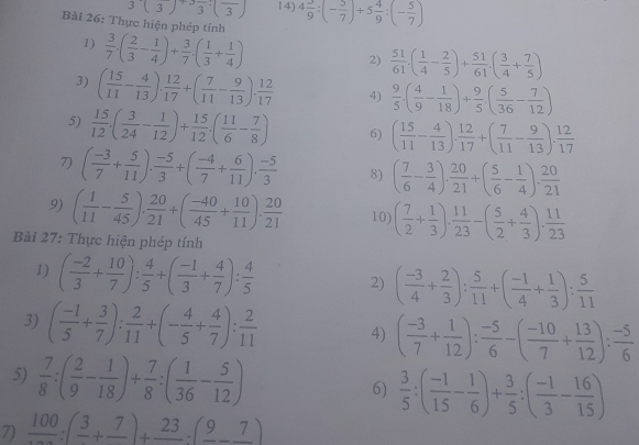 3(3)+3frac 3:(frac 3) 14) 4 3/9 :(- 5/7 )+5 4/9 :(- 5/7 )
Bài 26: Thực hiện phép tính
1)  3/7 · ( 2/3 - 1/4 )+ 3/7 · ( 1/3 + 1/4 )
2)  51/61 .( 1/4 - 2/5 )+ 51/61 .( 3/4 + 7/5 )
3) ( 15/11 - 4/13 ), 12/17 +( 7/11 - 9/13 ), 12/17  4)  9/5 · ( 4/9 - 1/18 )+ 9/5 · ( 5/36 - 7/12 )
5)  15/12 · ( 3/24 - 1/12 )+ 15/12 · ( 11/6 - 7/8 ) 6) ( 15/11 - 4/13 ). 12/17 +( 7/11 - 9/13 ). 12/17 
7) ( (-3)/7 + 5/11 ). (-5)/3 +( (-4)/7 + 6/11 ). (-5)/3  8) ( 7/6 - 3/4 ). 20/21 +( 5/6 - 1/4 ). 20/21 
9) ( 1/11 - 5/45 ). 20/21 +( (-40)/45 + 10/11 ). 20/21  10) ( 7/2 + 1/3 ), 11/23 -( 5/2 + 4/3 ), 11/23 
Bài 27: Thực hiện phép tính
1) ( (-2)/3 + 10/7 ): 4/5 +( (-1)/3 + 4/7 ): 4/5  2) ( (-3)/4 + 2/3 ): 5/11 +( (-1)/4 + 1/3 ): 5/11 
3) ( (-1)/5 + 3/7 ): 2/11 +(- 4/5 + 4/7 ): 2/11  4) ( (-3)/7 + 1/12 ): (-5)/6 -( (-10)/7 + 13/12 ): (-5)/6 
5)  7/8 :( 2/9 - 1/18 )+ 7/8 :( 1/36 - 5/12 ) 6)  3/5 :( (-1)/15 - 1/6 )+ 3/5 :( (-1)/3 - 16/15 )
7) frac 100:(frac 3+frac 7)+frac 23· (frac 9-frac 7)