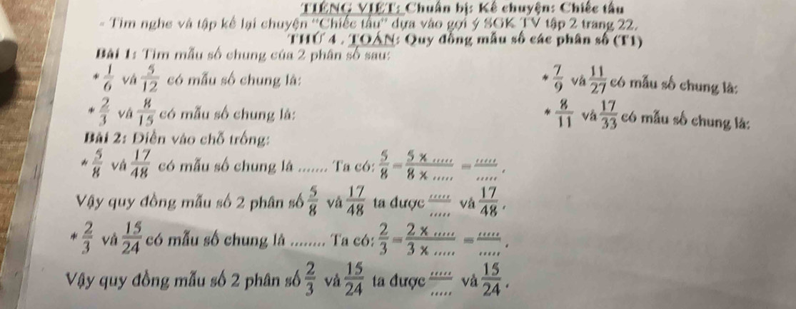 TIÉNG VIÉT: Chuẩn bị: Kế chuyện: Chiếc tâu 
= Tim nghe và tập kế lại chuyện ''Chiếc tâu'' dựa vào gọi ý SGK TV tập 2 trang 22. 
THÚ 4 . TOÁN: Quy đồng mẫu số các phân số (T1) 
Bài 1: Tìm mẫu số chung của 2 phân số sau:
 7/9 
 1/6  vá  5/12  có mẫu số chung là: và  11/27  có mẫu số chung là:
 8/11 
*  2/3  vậ  8/15  có mẫu số chung là: Và  17/33  có mẫu số chung là: 
Bài 2: Diễn vào chỗ trống: 
#  5/8  và  17/48  có mẫu số chung là ....... Ta có:  5/8 = (5* ...)/8* ... = (...)/... , 
Vậy quy đồng mẫu số 2 phân số  5/8  và  17/48  ta được  mu/mu  vá  17/48 .
 2/3  và  15/24  có mẫu số chung là ........ Ta có:  2/3 = (2* ...)/3* ... = (...)/... . 
Vậy quy đồng mẫu số 2 phân số  2/3  và  15/24  ta được ' và  15/24 .