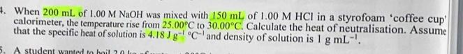 When 200 mL of 1.00 M NaOH was mixed with 150 mL of 1.00 M HCl in a styrofoam ‘coffee cup 
calorimeter, the temperature rise from 25.00°C to 30.00°C. Calculate the heat of neutralisation. Assume 
that the specific hear of solution is 4.18Jg^((-1)°C^-1) and density of solution is 1gmL^(-1). 
5. A student wanted to b