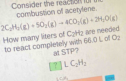 Consider the reaction für th 
combustion of acetylene.
2C_2H_2(g)+5O_2(g)to 4CO_2(g)+2H_2O(g)
How many liters of C_2H_2 are needed 
to react completely with 66.0 L of O_2
at STP?
[?]LC_2H_2
1 C_2H_2 Enter