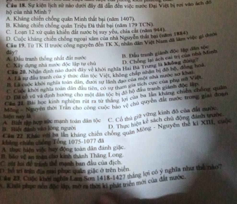 Sự kiện lịch sử nào dưới đây đã dẫn đến việc nước Đại Việt bị rơi vào ách đô
hộ của nhà Minh ?
A. Kháng chiến chống quân Minh thất bại (năm 1407).
B. Kháng chiến chống quân Triệu Đà thất bại (năm 179 TCN).
C. Loạn 12 xứ quân khiến đất nước bị suy yếu, chia cất (năm 944).
D. Cuộc kháng chiến chống ngoại xâm của nhà Nguyễn thất bại (năm 1884)
Câu 19. Từ TK II trước công nguyên đến TK X, nhân dân Việt Nam đã lãm việc gi đưới
dây?
A. Đầu tranh thống nhất đất nước
B. Đấu tranh giành độc lập dân tộc
C. Xây dựng nhà nước độc lập tự chủ
D. Chống lại ách cai trị của nhà Minh
Cầu 20, Nhận định nào dưới đây về khởi nghĩa Hai Bà Trưng là không đứng?
A. Là sự đầu tranh của ý thức dân tộc Việt, không chấp nhận bị độ hộ, đồng hoá
B. Lễ cuộc khởi nghĩa toàn dân, đưới sự lãnh đạo của một nhà nước sơ khai.
C. Cuộc khởi nghĩa toàn dân đầu tiên, có sự tham gia tích cực của phụ nữ Việt
D. Đã cổ vũ và định hướng cho một dân tộc bị đô hộ đầu tranh giành độc lập
Cầu H. Bài học kinh nghiệm rút ra từ thắng lợi của ba lần kháng chiến chống quân
Mông - Nguyên thời Trần cho công cuộc bảo vệ chủ quyền đất nước trong giai đoạn
A. Biể tập hợp xức mạnh toàn dân tộc C. Cổ thủ giữ vững kinh đô của đất nước.
hiện nay là
B Biểi đành văo lòng người
D. Thực hiện kế sách chủ động đánh trước.
Cầu 22. Khác với ba lần kháng chiến chống quân Mông - Nguyên thế kỉ XIII, cuộc
không chiến chồng Tổng 1075-1077 đã
A. thực hiện việc huy động toàn dân đánh giặc.
B. bảo vệ an mán cho kinh thành Thăng Long.
C. m hu để tránh thể mạnh ban đầu của địch.
D. bổ trí trận địa mai phục quân giặc ở trên biển.
Các 23, Cuộc khởi nghĩa Lam Sơn 1418-1427 thắng lợi có ý nghĩa như thế nào?
Khmi phục nền độc lập, mở ra thời kì phát triển mới của đất nước.