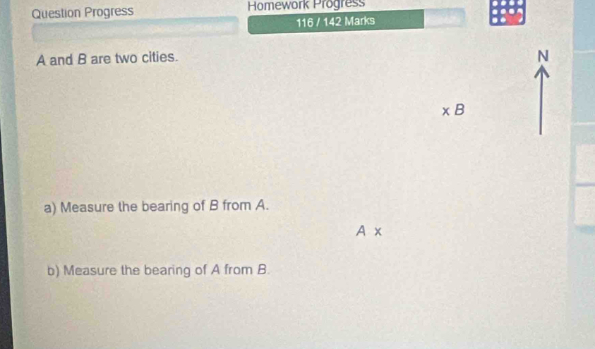 Question Progress Homework Progress 
116 / 142 Marks
A and B are two cities. 
N
* B
a) Measure the bearing of B from A.
A*
b) Measure the bearing of A from B.