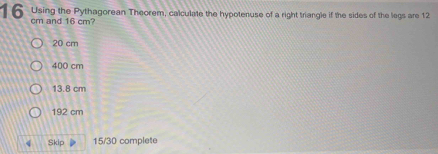 Using the Pythagorean Theorem, calculate the hypotenuse of a right triangle if the sides of the legs are 12
cm and 16 cm?
20 cm
400 cm
13.8 cm
192 cm
4 Skip 15/30 complete