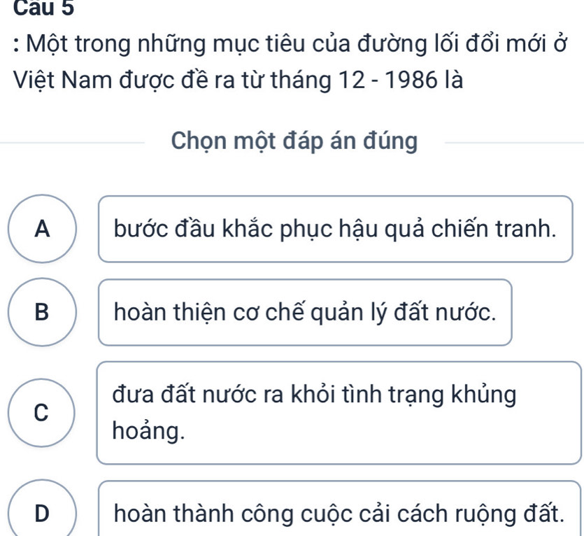 Cau 5
: Một trong những mục tiêu của đường lối đổi mới ở
Việt Nam được đề ra từ tháng 12 - 1986 là
Chọn một đáp án đúng
A bước đầu khắc phục hậu quả chiến tranh.
B hoàn thiện cơ chế quản lý đất nước.
đưa đất nước ra khỏi tình trạng khủng
C
hoảng.
D hoàn thành công cuộc cải cách ruộng đất.