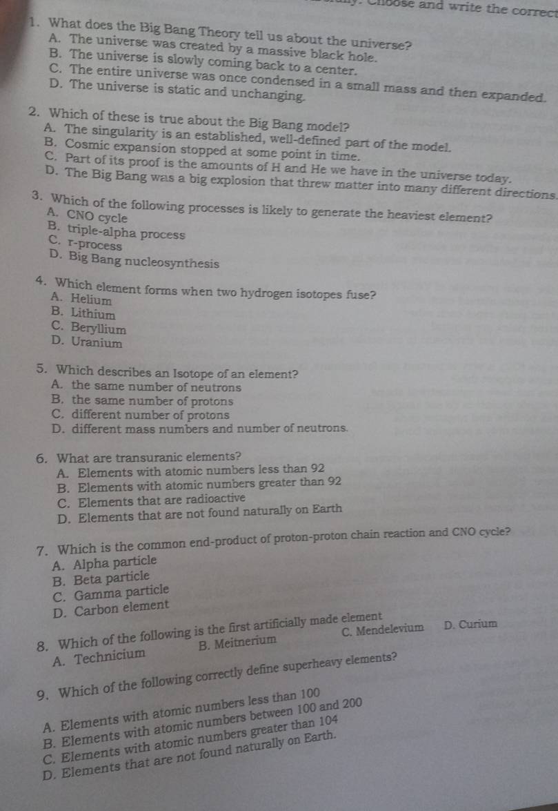 Chsose and write the correct
1. What does the Big Bang Theory tell us about the universe?
A. The universe was created by a massive black hole.
B. The universe is slowly coming back to a center.
C. The entire universe was once condensed in a small mass and then expanded.
D. The universe is static and unchanging.
2. Which of these is true about the Big Bang model?
A. The singularity is an established, well-defined part of the model.
B. Cosmic expansion stopped at some point in time.
C. Part of its proof is the amounts of H and He we have in the universe today.
D. The Big Bang was a big explosion that threw matter into many different directions.
3. Which of the following processes is likely to generate the heaviest element?
A. CNO cycle
B. triple-alpha process
C. r-process
D. Big Bang nucleosynthesis
4. Which element forms when two hydrogen isotopes fuse?
A. Helium
B. Lithium
C. Beryllium
D. Uranium
5. Which describes an Isotope of an element?
A. the same number of neutrons
B. the same number of protons
C. different number of protons
D. different mass numbers and number of neutrons.
6. What are transuranic elements?
A. Elements with atomic numbers less than 92
B. Elements with atomic numbers greater than 92
C. Elements that are radioactive
D. Elements that are not found naturally on Earth
7. Which is the common end-product of proton-proton chain reaction and CNO cycle?
A. Alpha particle
B. Beta particle
C. Gamma particle
D. Carbon element
8. Which of the following is the first artificially made element D. Curium
A. Technicium B. Meitnerium C. Mendelevium
9. Which of the following correctly define superheavy elements?
A. Elements with atomic numbers less than 100
B. Elements with atomic numbers between 100 and 200
C. Elements with atomic numbers greater than 104
D. Elements that are not found naturally on Earth.