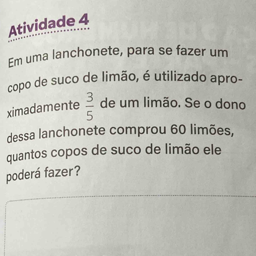 Atividade 4 
Em uma lanchonete, para se fazer um 
copo de suco de limão, é utilizado apro- 
ximadamente  3/5  de um limão. Se o dono 
dessa lanchonete comprou 60 limões, 
quantos copos de suco de limão ele 
poderá fazer?