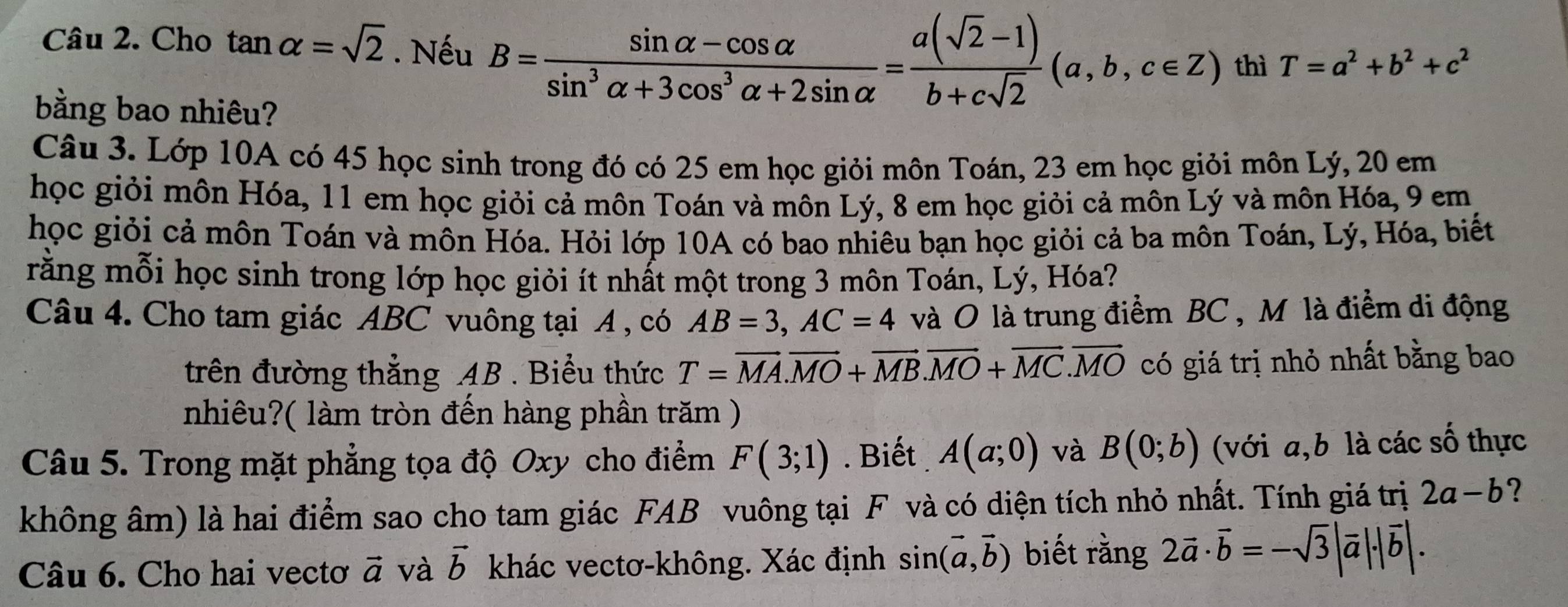 Cho tan alpha =sqrt(2). Nếu B= (sin alpha -cos alpha )/sin^3alpha +3cos^3alpha +2sin alpha  = (a(sqrt(2)-1))/b+csqrt(2) (a,b,c∈ Z) thì T=a^2+b^2+c^2
bằng bao nhiêu?
Câu 3. Lớp 10A có 45 học sinh trong đó có 25 em học giỏi môn Toán, 23 em học giỏi môn Lý, 20 em
học giỏi môn Hóa, 11 em học giỏi cả môn Toán và môn Lý, 8 em học giỏi cả môn Lý và môn Hóa, 9 em
học giỏi cả môn Toán và môn Hóa. Hỏi lớp 10A có bao nhiêu bạn học giỏi cả ba môn Toán, Lý, Hóa, biết
rằng mỗi học sinh trong lớp học giỏi ít nhất một trong 3 môn Toán, Lý, Hóa?
Câu 4. Cho tam giác ABC vuông tại A , có AB=3,AC=4 và O là trung điểm BC , M là điểm di động
trên đường thẳng AB . Biểu thức T=vector MA.vector MO+vector MB.vector MO+vector MC.vector MO có giá trị nhỏ nhất bằng bao
nhiêu?( làm tròn đến hàng phần trăm )
Câu 5. Trong mặt phẳng tọa độ Oxy cho điểm F(3;1). Biết A(a;0) và B(0;b) (với a,b là các số thực
không âm) là hai điểm sao cho tam giác FAB vuông tại F và có diện tích nhỏ nhất. Tính giá trị 2a-b ?
Câu 6. Cho hai vectơ vector a và vector b khác vectơ-không. Xác định sin (vector a,vector b) biết rằng 2vector a· vector b=-sqrt(3)|vector a|· |vector b|.