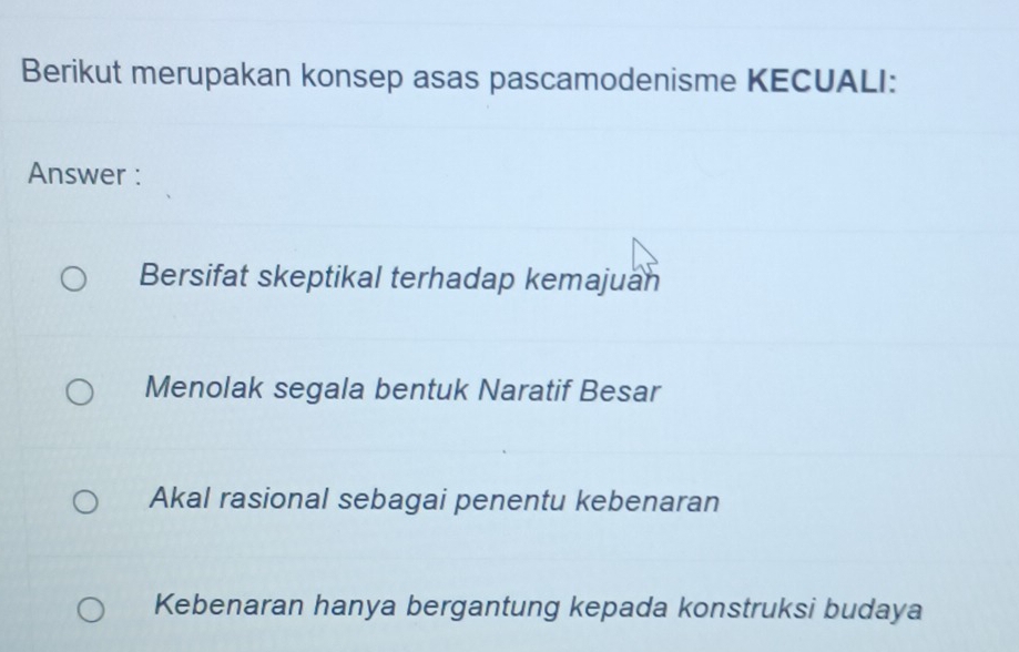 Berikut merupakan konsep asas pascamodenisme KECUALI:
Answer :
Bersifat skeptikal terhadap kemajuan
Menolak segala bentuk Naratif Besar
Akal rasional sebagai penentu kebenaran
Kebenaran hanya bergantung kepada konstruksi budaya