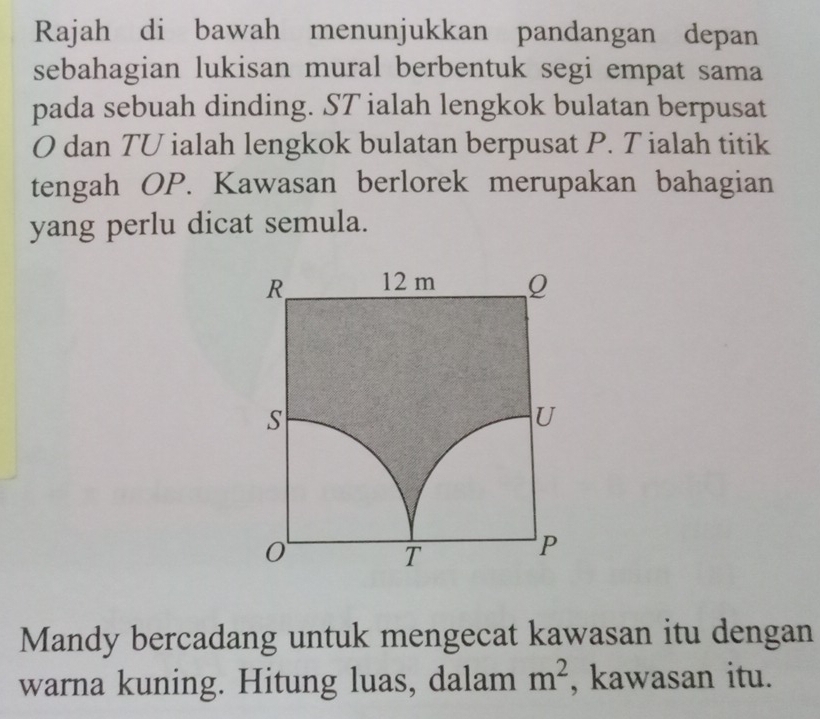 Rajah di bawah menunjukkan pandangan depan 
sebahagian lukisan mural berbentuk segi empat sama 
pada sebuah dinding. ST ialah lengkok bulatan berpusat
O dan TU ialah lengkok bulatan berpusat P. T ialah titik 
tengah OP. Kawasan berlorek merupakan bahagian 
yang perlu dicat semula. 
Mandy bercadang untuk mengecat kawasan itu dengan 
warna kuning. Hitung luas, dalam m^2 , kawasan itu.