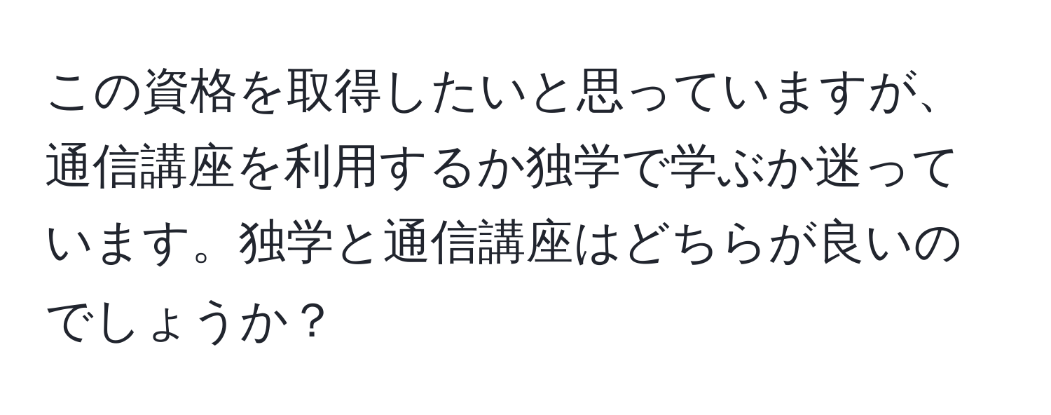 この資格を取得したいと思っていますが、通信講座を利用するか独学で学ぶか迷っています。独学と通信講座はどちらが良いのでしょうか？