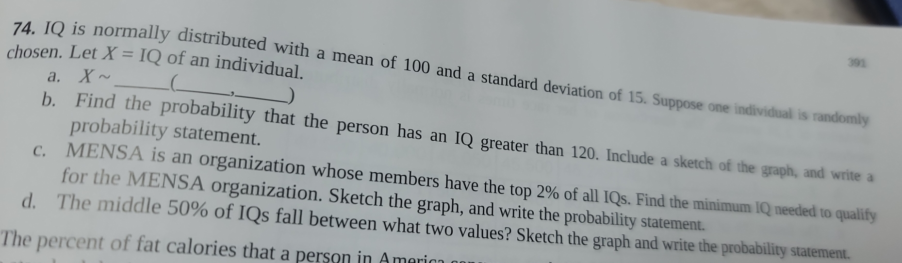 chosen. Let X=IQ of an individual.
391
74. IQ is normally distributed with a mean of 100 and a standard deviation of 15. Suppose one individual is randomly 
a. Xsim
( 
) 
probability statement. 
b. Find the probability that the person has an IQ greater than 120. Include a sketch of the graph, and write a 
c. MENSA is an organization whose members have the top 2% of all IQs. Find the minimum IQ needed to qualify 
for the MENSA organization. Sketch the graph, and write the probability statement. 
d. The middle 50% of IQs fall between what two values? Sketch the graph and write the probability statement. 
The percent of fat calories that a person in Ame